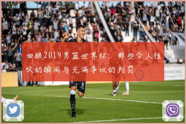 回顾2019男篮世界杯：那些令人惊叹的瞬间与充满争议的判罚