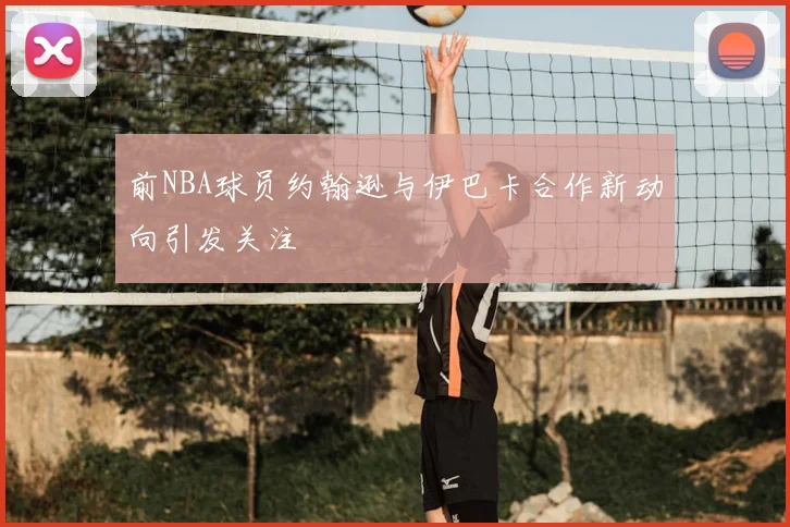 前NBA球员约翰逊与伊巴卡合作新动向引发关注