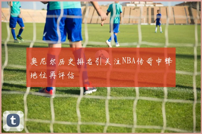 奥尼尔历史排名引关注NBA传奇中锋地位再评估