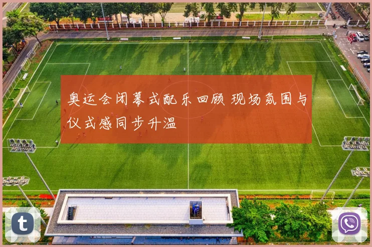 奥运会闭幕式配乐回顾 现场氛围与仪式感同步升温