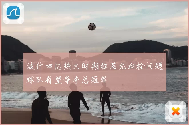 波什回忆热火时期称若无血栓问题球队有望争夺总冠军