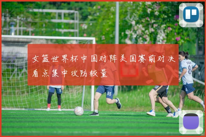 女篮世界杯中国对阵美国赛前对决看点集中攻防较量