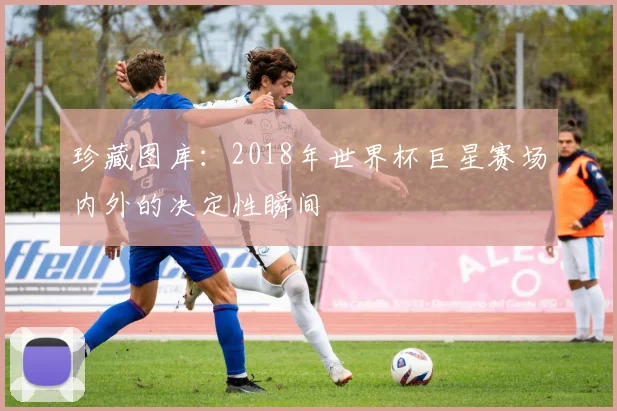 珍藏图库:2018年世界杯巨星赛场内外的决定性瞬间