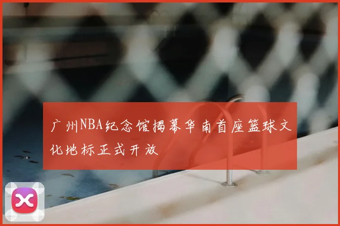 广州NBA纪念馆揭幕华南首座篮球文化地标正式开放