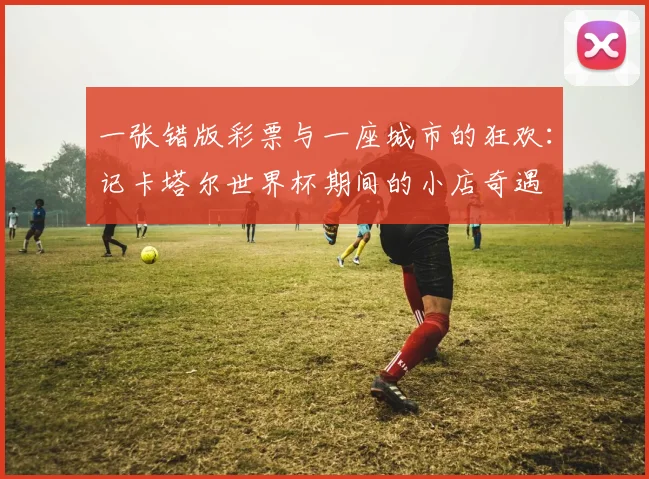 一张错版彩票与一座城市的狂欢:记卡塔尔世界杯期间的小店奇遇