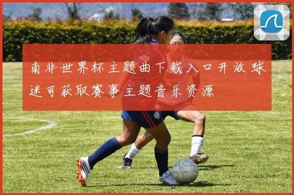 南非世界杯主题曲下载入口开放 球迷可获取赛事主题音乐资源