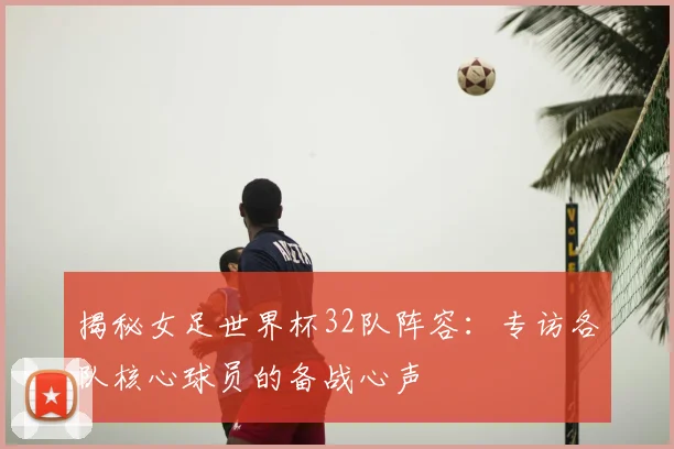 揭秘女足世界杯32队阵容:专访各队核心球员的备战心声