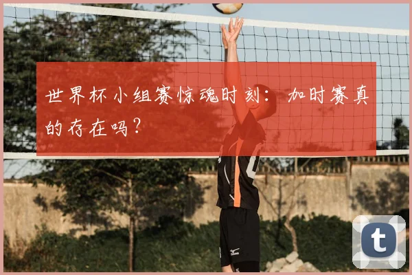 世界杯小组赛惊魂时刻：加时赛真的存在吗？