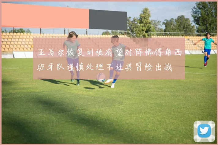 亚马尔恢复训练有望对阵佛得角西班牙队谨慎处理不让其冒险出战