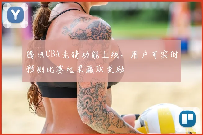 腾讯CBA竞猜功能上线，用户可实时预测比赛结果赢取奖励