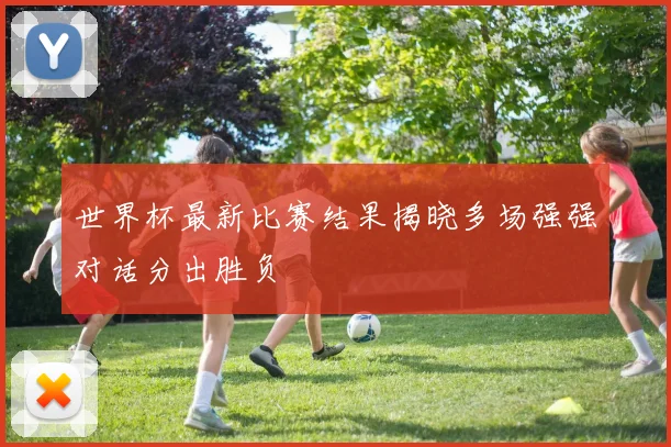 世界杯最新比赛结果揭晓多场强强对话分出胜负