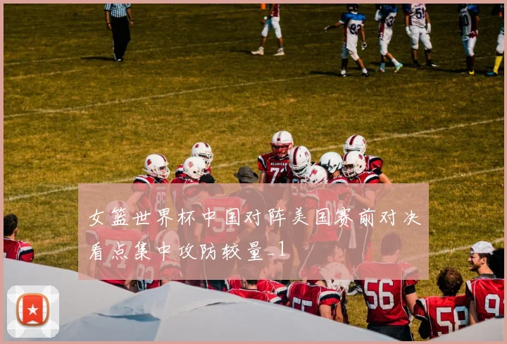 女篮世界杯中国对阵美国赛前对决看点集中攻防较量_1