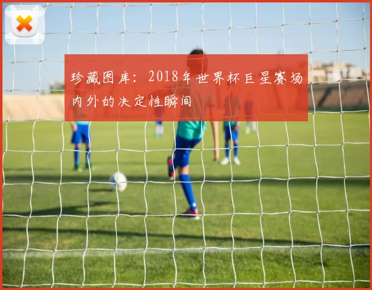 珍藏图库:2018年世界杯巨星赛场内外的决定性瞬间