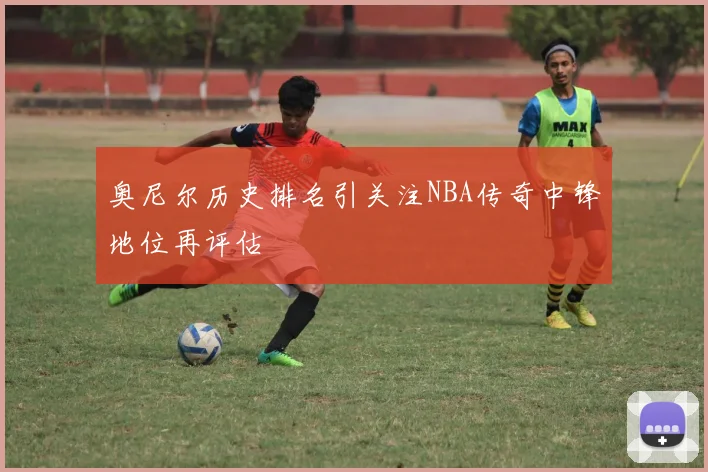 奥尼尔历史排名引关注NBA传奇中锋地位再评估