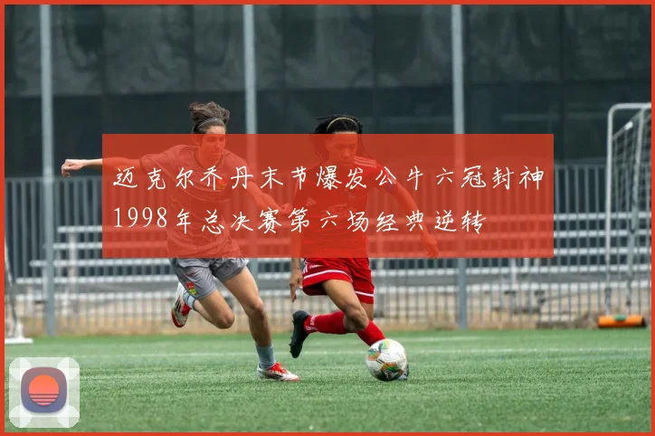 迈克尔乔丹末节爆发公牛六冠封神1998年总决赛第六场经典逆转