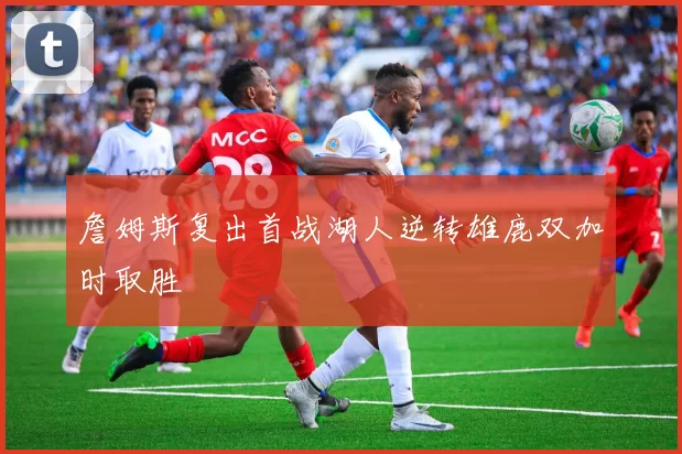 詹姆斯复出首战湖人逆转雄鹿双加时取胜