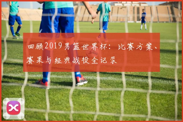 回顾2019男篮世界杯：比赛方案、赛果与经典战役全记录