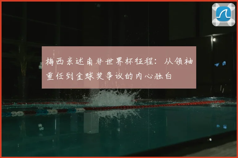 梅西亲述南非世界杯征程:从领袖重任到金球奖争议的内心独白
