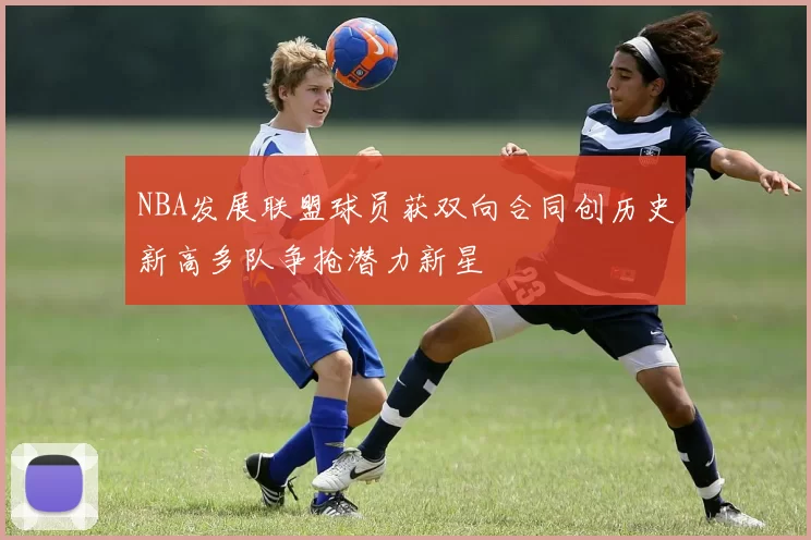 NBA发展联盟球员获双向合同创历史新高多队争抢潜力新星