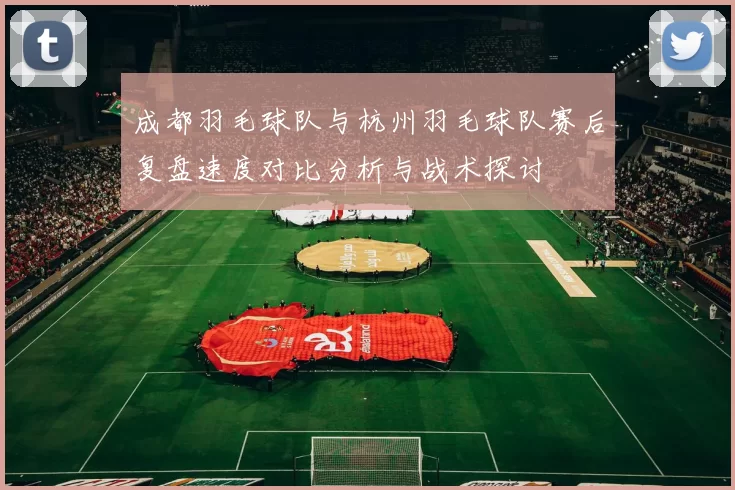 成都羽毛球队与杭州羽毛球队赛后复盘速度对比分析与战术探讨