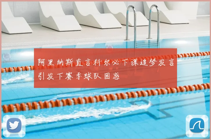 阿里纳斯直言科尔必下课追梦发言引发下赛季球队困惑