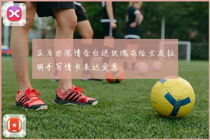 亚马尔深情告白送玫瑰花给女友拉明手写情书表达爱意