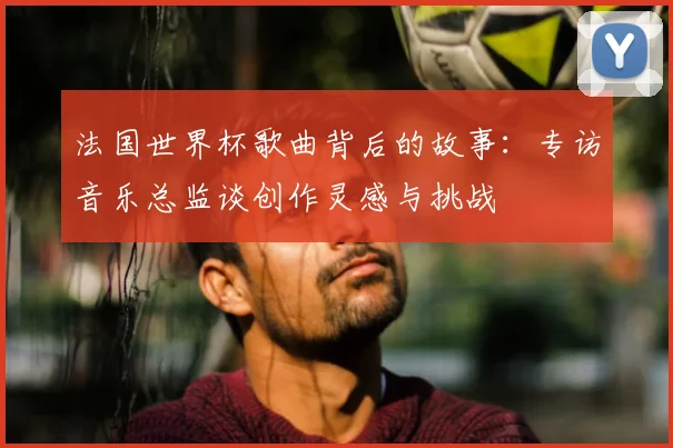 法国世界杯歌曲背后的故事:专访音乐总监谈创作灵感与挑战