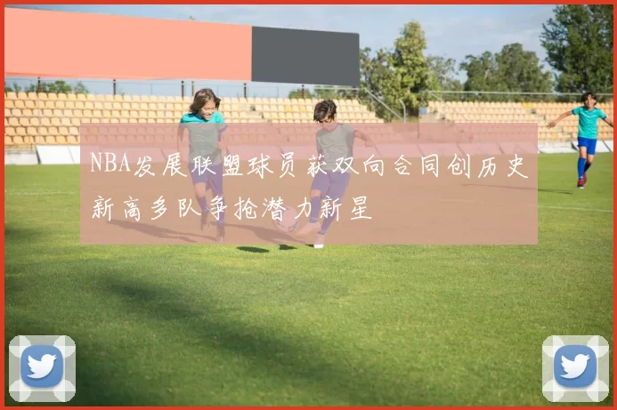 NBA发展联盟球员获双向合同创历史新高多队争抢潜力新星