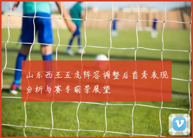 山东西王五虎阵容调整后首秀表现分析与赛季前景展望