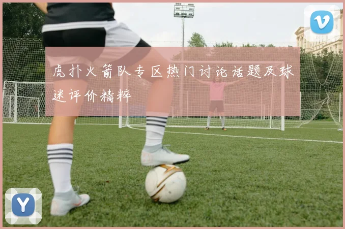 虎扑火箭队专区热门讨论话题及球迷评价精粹