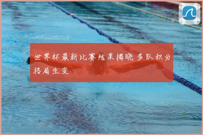 世界杯最新比赛结果揭晓 多队积分格局生变