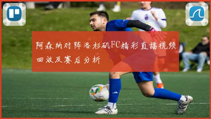 阿森纳对阵洛杉矶FC精彩直播视频回放及赛后分析