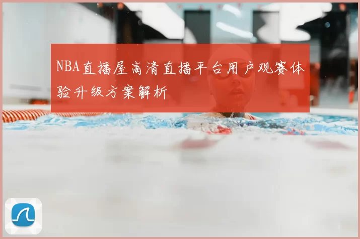 NBA直播屋高清直播平台用户观赛体验升级方案解析