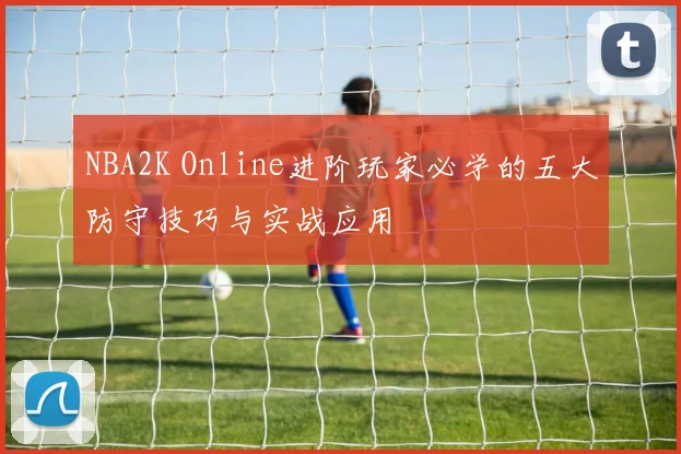 NBA2K Online进阶玩家必学的五大防守技巧与实战应用