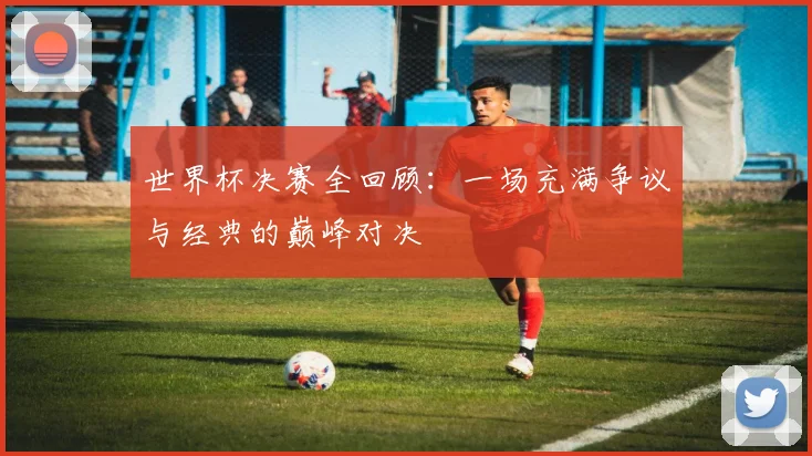 世界杯决赛全回顾:一场充满争议与经典的巅峰对决