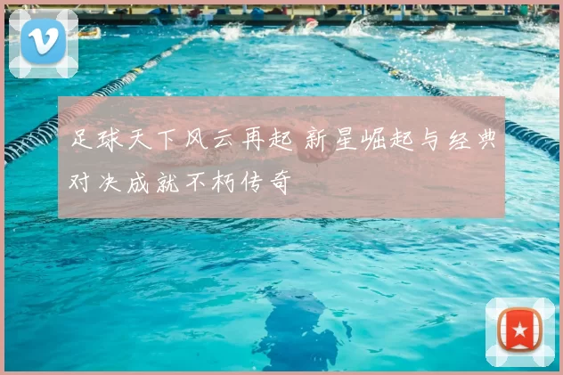 足球天下风云再起 新星崛起与经典对决成就不朽传奇