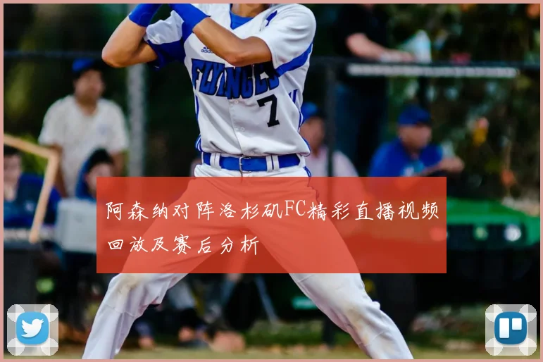 阿森纳对阵洛杉矶FC精彩直播视频回放及赛后分析