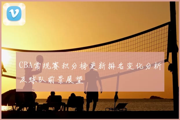 CBA常规赛积分榜更新排名变化分析及球队前景展望