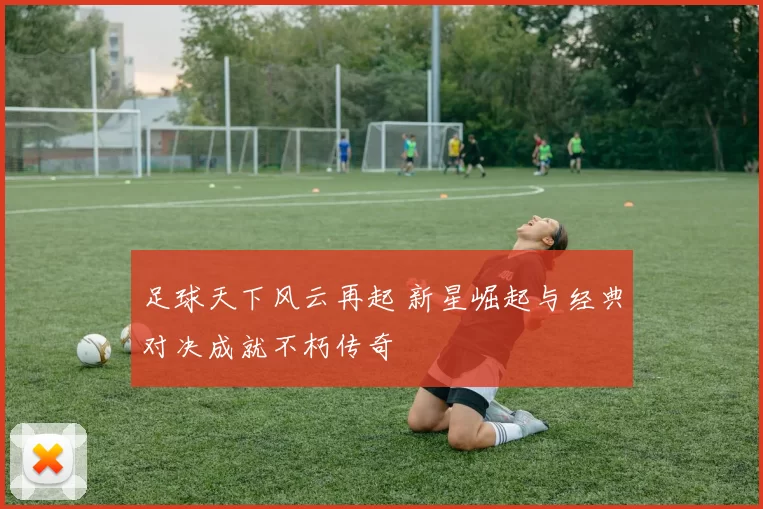 足球天下风云再起 新星崛起与经典对决成就不朽传奇
