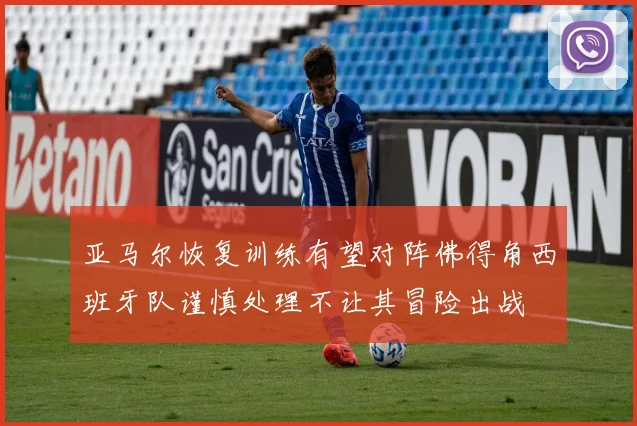 亚马尔恢复训练有望对阵佛得角西班牙队谨慎处理不让其冒险出战