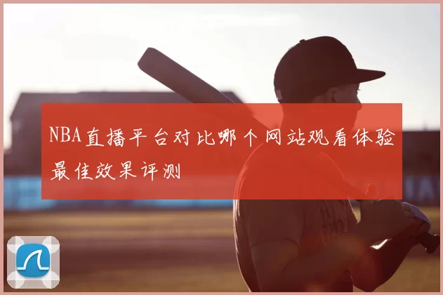 NBA直播平台对比哪个网站观看体验最佳效果评测