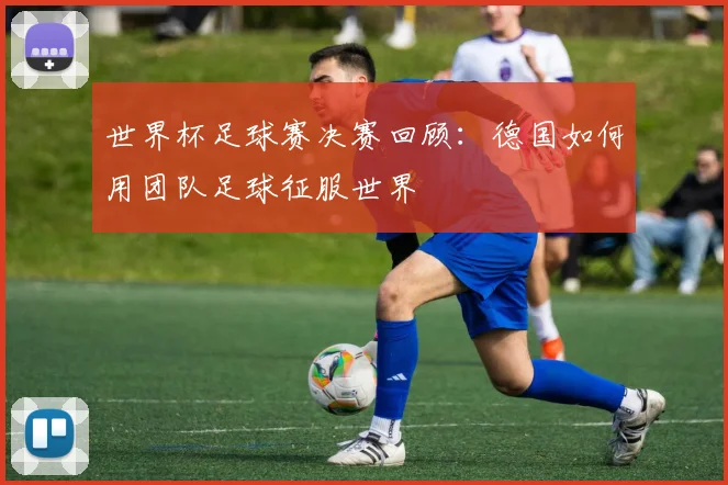 世界杯足球赛决赛回顾：德国如何用团队足球征服世界