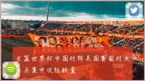 女篮世界杯中国对阵美国赛前对决看点集中攻防较量