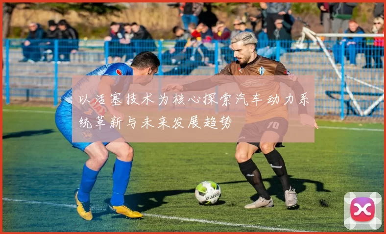 以活塞技术为核心探索汽车动力系统革新与未来发展趋势