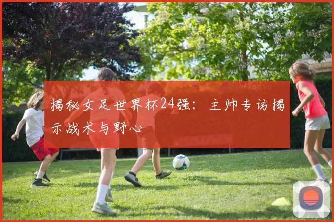 揭秘女足世界杯24强:主帅专访揭示战术与野心