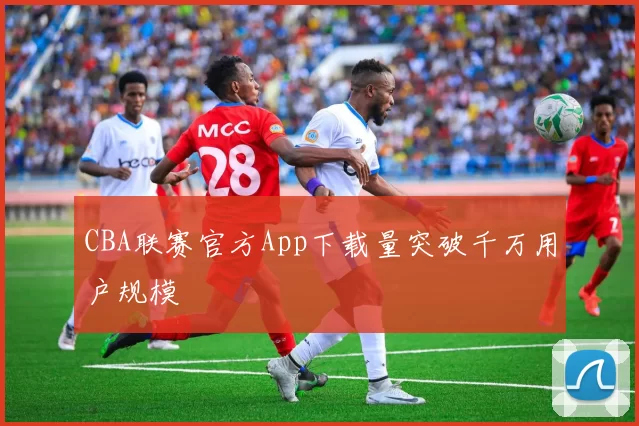 CBA联赛官方App下载量突破千万用户规模
