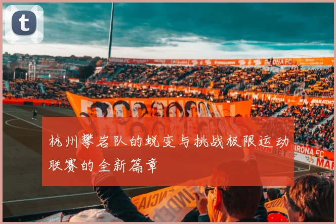 杭州攀岩队的蜕变与挑战极限运动联赛的全新篇章