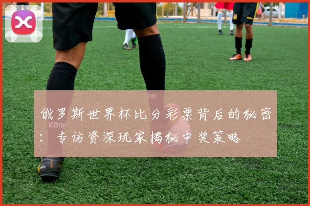 俄罗斯世界杯比分彩票背后的秘密:专访资深玩家揭秘中奖策略
