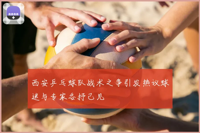 西安乒乓球队战术之争引发热议球迷与专家各抒己见