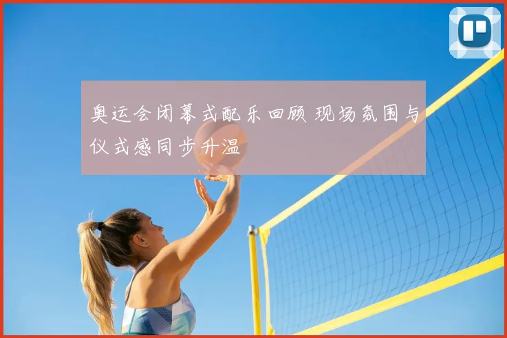 奥运会闭幕式配乐回顾 现场氛围与仪式感同步升温